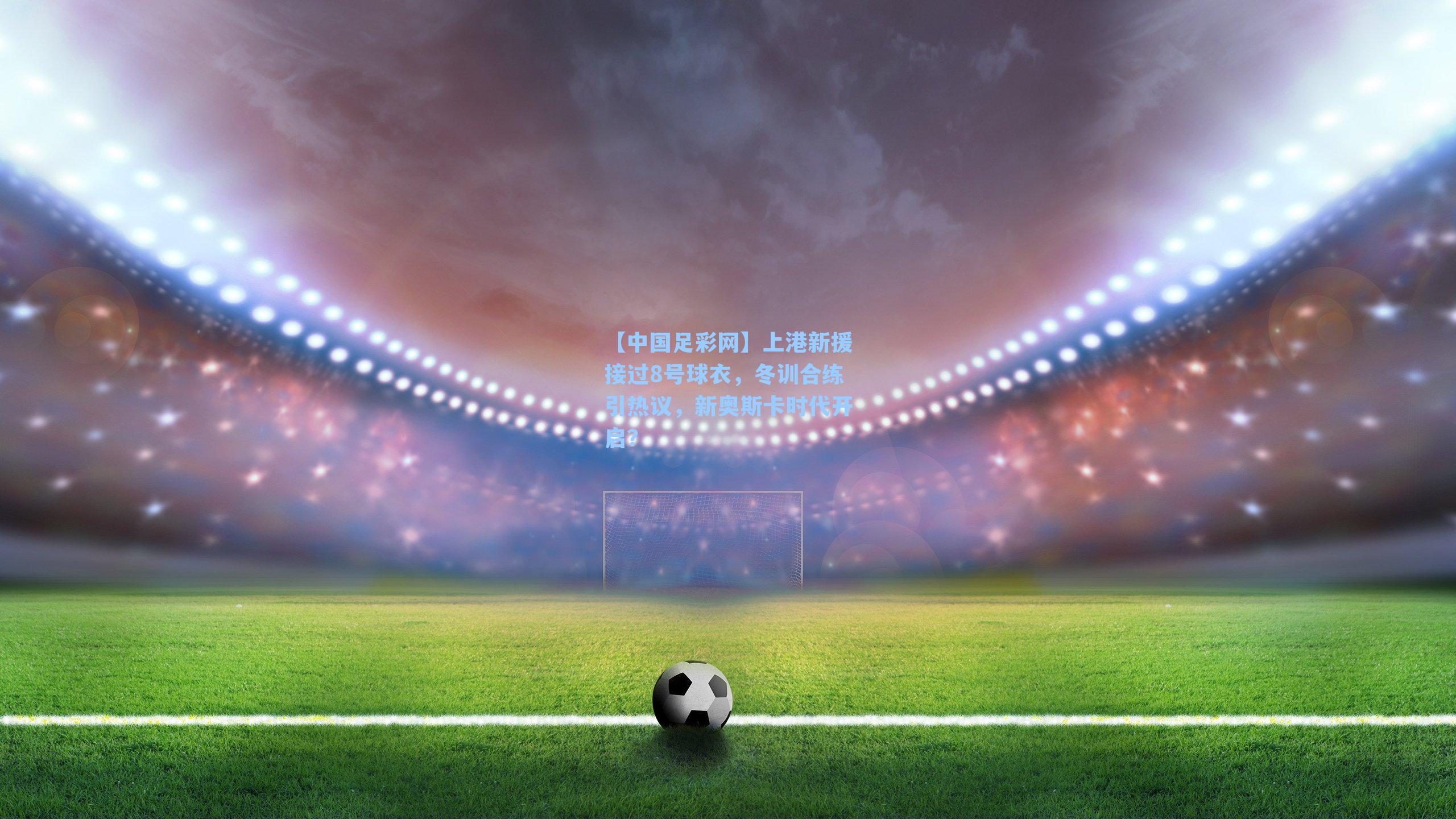 【中国足彩网】上港新援接过8号球衣，冬训合练引热议，新奥斯卡时代开启？
