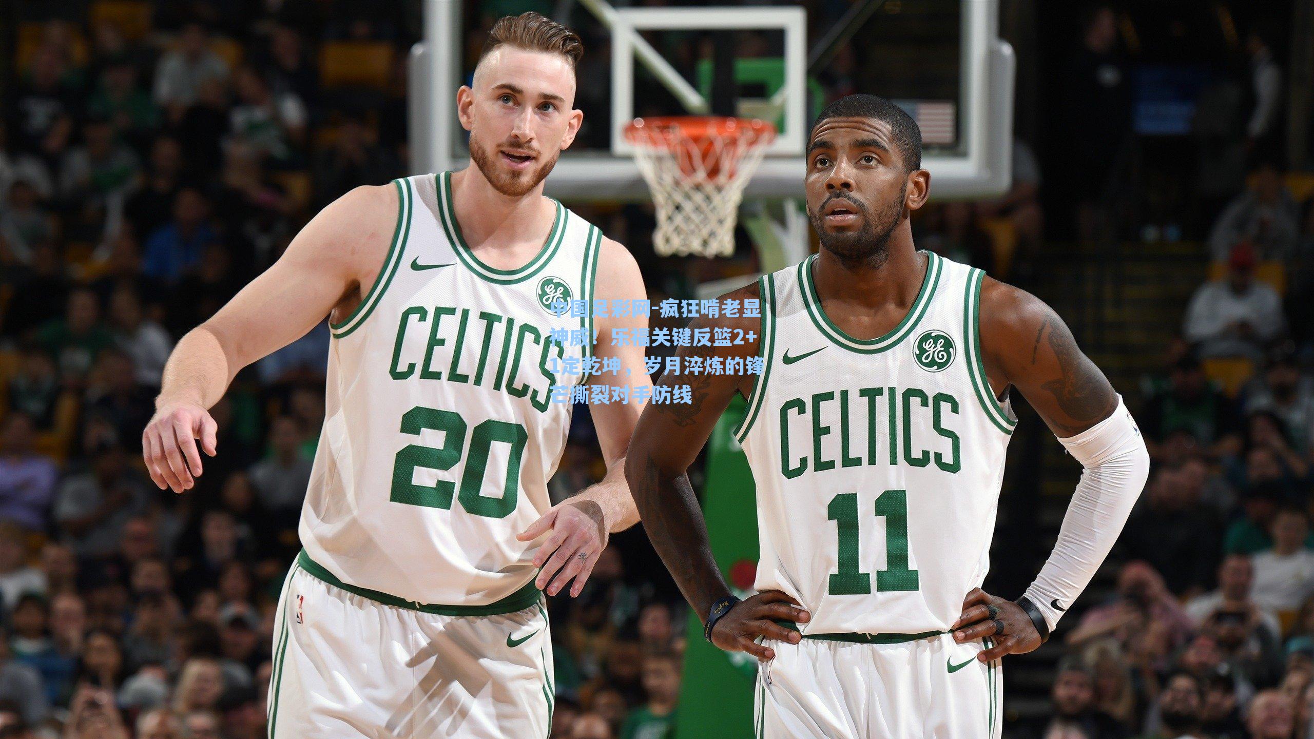 疯狂啃老显神威!乐福关键反篮2+1定乾坤,岁月淬炼的锋芒撕裂对手防线