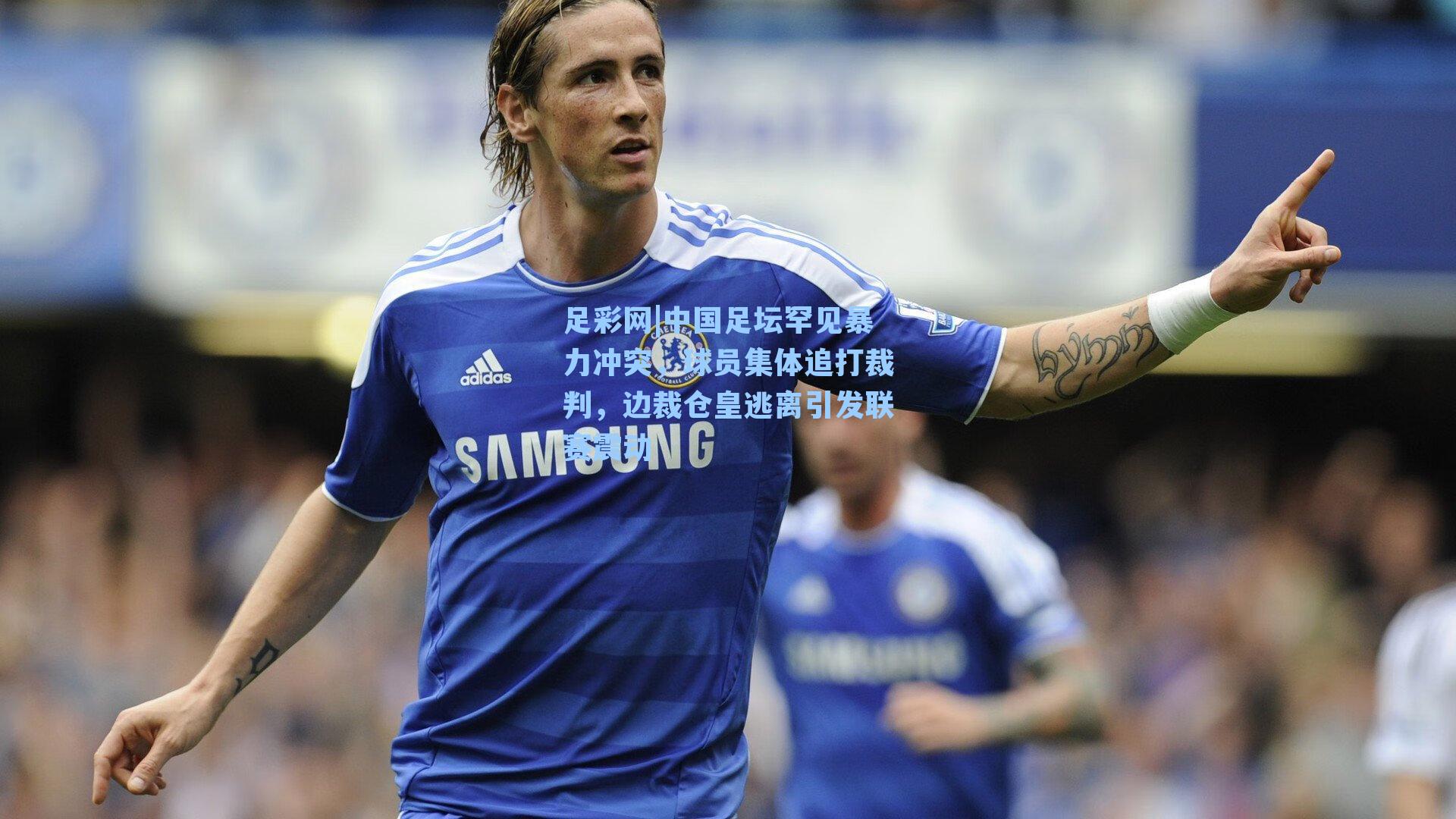 足彩网|中国足坛罕见暴力冲突，球员集体追打裁判，边裁仓皇逃离引发联赛震动