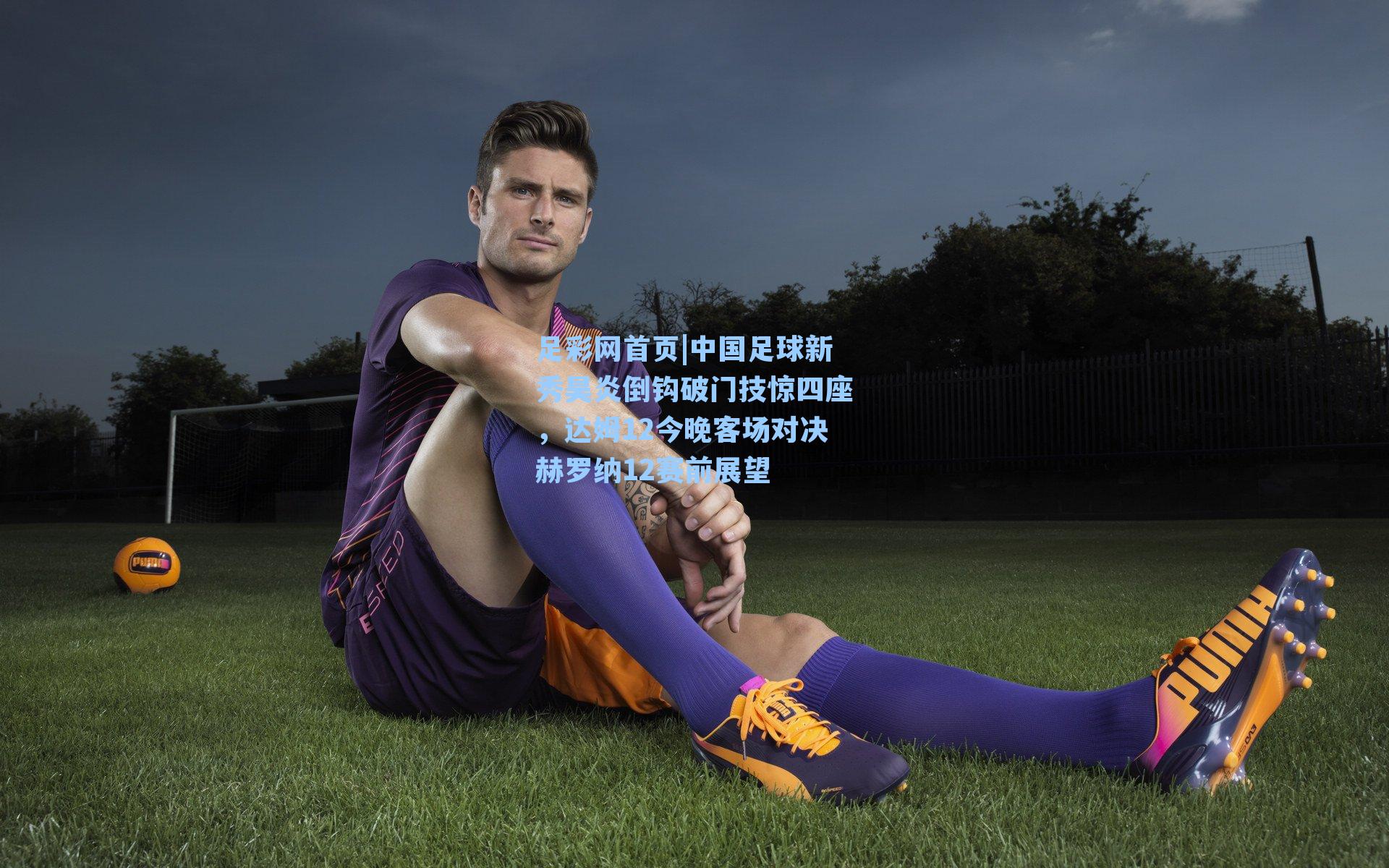 中国足球新秀昊炎倒钩破门技惊四座，达姆12今晚客场对决赫罗纳12赛前展望
